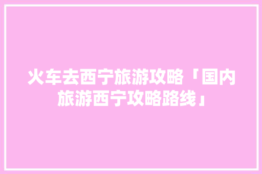 火车去西宁旅游攻略「国内旅游西宁攻略路线」 火车去西宁旅游攻略「国内旅游西宁攻略路线」 旅游指南