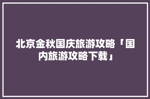 北京金秋国庆旅游攻略「国内旅游攻略下载」 北京金秋国庆旅游攻略「国内旅游攻略下载」 生活技巧