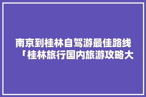 南京到桂林自驾游最佳路线「桂林旅行国内旅游攻略大全」 南京到桂林自驾游最佳路线「桂林旅行国内旅游攻略大全」 旅游指南