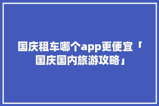 国庆租车哪个app更便宜「国庆国内旅游攻略」 国庆租车哪个app更便宜「国庆国内旅游攻略」 生活技巧