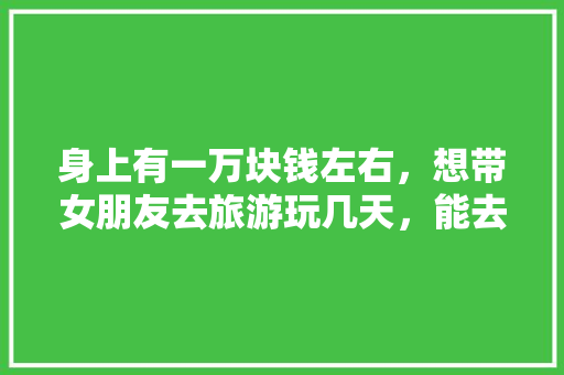 身上有一万块钱左右，想带女朋友去旅游玩几天，能去哪里「一万元的旅游攻略」 身上有一万块钱左右，想带女朋友去旅游玩几天，能去哪里「一万元的旅游攻略」 美食食谱