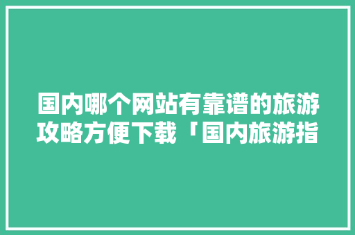 国内哪个网站有靠谱的旅游攻略方便下载「国内旅游指南及攻略最新」 国内哪个网站有靠谱的旅游攻略方便下载「国内旅游指南及攻略最新」 生活技巧