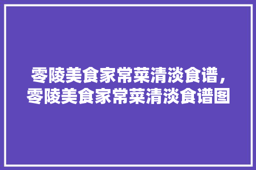 零陵美食家常菜清淡食谱，零陵美食家常菜清淡食谱图片。 零陵美食家常菜清淡食谱，零陵美食家常菜清淡食谱图片。 美食食谱
