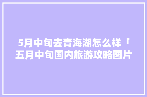 5月中旬去青海湖怎么样「五月中旬国内旅游攻略图片」 5月中旬去青海湖怎么样「五月中旬国内旅游攻略图片」 生活技巧