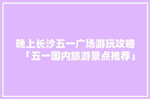 晚上长沙五一广场游玩攻略「五一国内旅游景点推荐」 晚上长沙五一广场游玩攻略「五一国内旅游景点推荐」 家庭生活