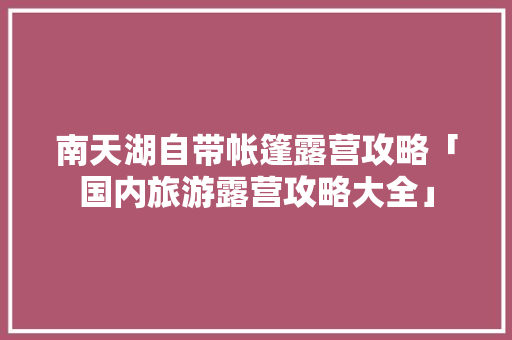 南天湖自带帐篷露营攻略「国内旅游露营攻略大全」