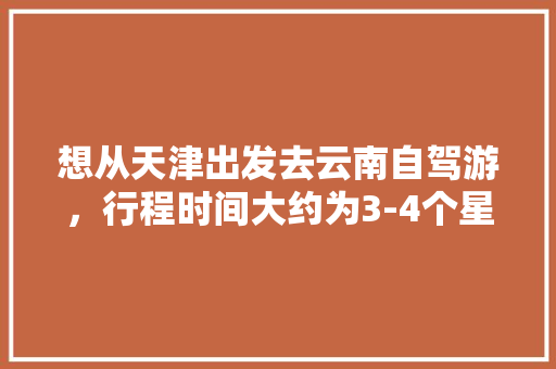 想从天津出发去云南自驾游，行程时间大约为3-4个星期左右，有哪些自驾线路推荐「国内旅游直飞攻略最新消息」 想从天津出发去云南自驾游，行程时间大约为3-4个星期左右，有哪些自驾线路推荐「国内旅游直飞攻略最新消息」 美食食谱