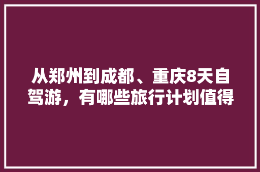 从郑州到成都、重庆8天自驾游，有哪些旅行计划值得推荐的「八天旅行国内旅游攻略大全」 从郑州到成都、重庆8天自驾游，有哪些旅行计划值得推荐的「八天旅行国内旅游攻略大全」 生活技巧