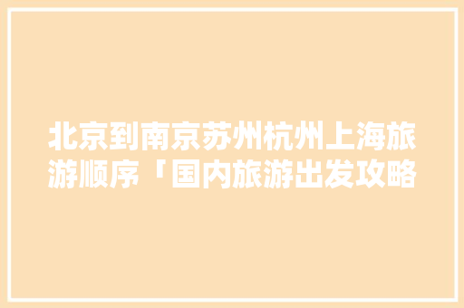 北京到南京苏州杭州上海旅游顺序「国内旅游出发攻略大全」 北京到南京苏州杭州上海旅游顺序「国内旅游出发攻略大全」 旅游指南