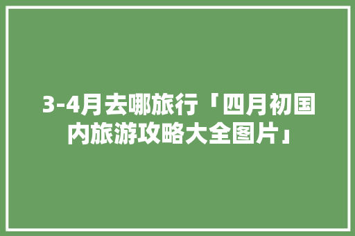 3-4月去哪旅行「四月初国内旅游攻略大全图片」 3-4月去哪旅行「四月初国内旅游攻略大全图片」 家庭生活