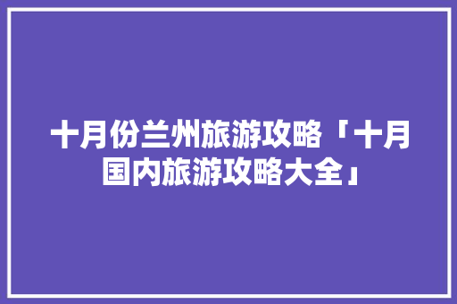 十月份兰州旅游攻略「十月国内旅游攻略大全」 十月份兰州旅游攻略「十月国内旅游攻略大全」 生活技巧