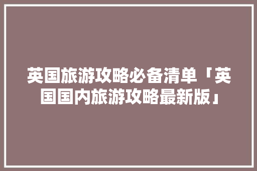 英国旅游攻略必备清单「英国国内旅游攻略最新版」 英国旅游攻略必备清单「英国国内旅游攻略最新版」 旅游指南