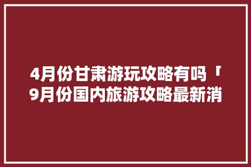 4月份甘肃游玩攻略有吗「9月份国内旅游攻略最新消息」 4月份甘肃游玩攻略有吗「9月份国内旅游攻略最新消息」 旅游指南