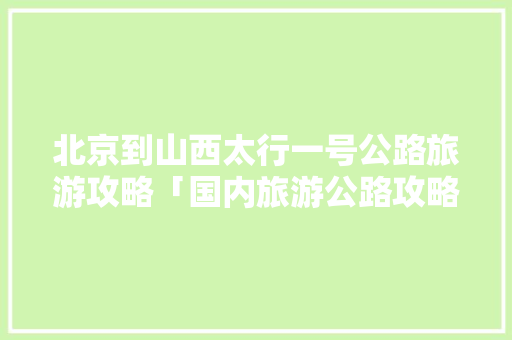 北京到山西太行一号公路旅游攻略「国内旅游公路攻略大全最新」 北京到山西太行一号公路旅游攻略「国内旅游公路攻略大全最新」 生活技巧
