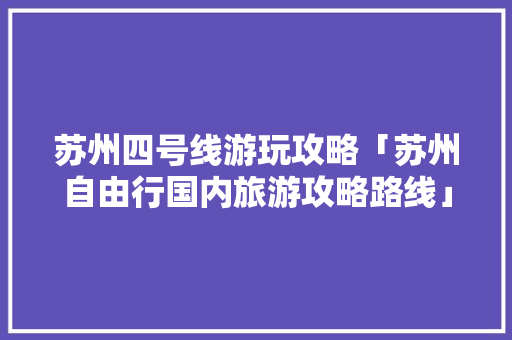 苏州四号线游玩攻略「苏州自由行国内旅游攻略路线」 苏州四号线游玩攻略「苏州自由行国内旅游攻略路线」 家庭生活