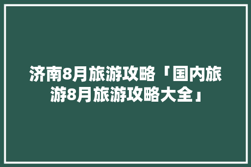 济南8月旅游攻略「国内旅游8月旅游攻略大全」