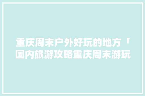 重庆周末户外好玩的地方「国内旅游攻略重庆周末游玩」 重庆周末户外好玩的地方「国内旅游攻略重庆周末游玩」 生活技巧