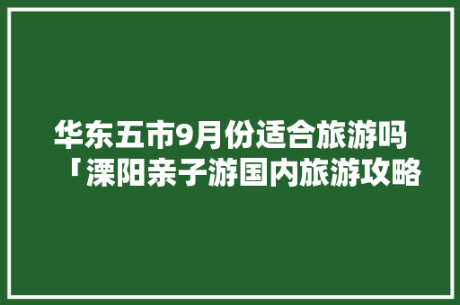 华东五市9月份适合旅游吗「溧阳亲子游国内旅游攻略路线」 华东五市9月份适合旅游吗「溧阳亲子游国内旅游攻略路线」 生活技巧