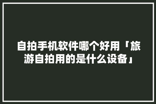 自拍手机软件哪个好用「旅游自拍用的是什么设备」 自拍手机软件哪个好用「旅游自拍用的是什么设备」 美食食谱