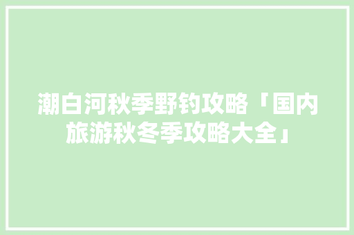 潮白河秋季野钓攻略「国内旅游秋冬季攻略大全」