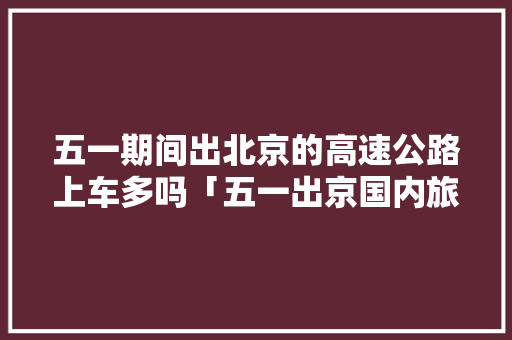 五一期间出北京的高速公路上车多吗「五一出京国内旅游攻略图片」 五一期间出北京的高速公路上车多吗「五一出京国内旅游攻略图片」 旅游指南