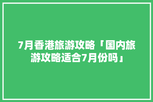 7月香港旅游攻略「国内旅游攻略适合7月份吗」 7月香港旅游攻略「国内旅游攻略适合7月份吗」 家庭生活