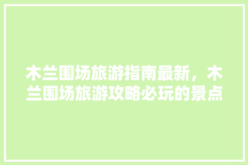 木兰围场旅游指南最新，木兰围场旅游攻略必玩的景点。 木兰围场旅游指南最新，木兰围场旅游攻略必玩的景点。 旅游指南