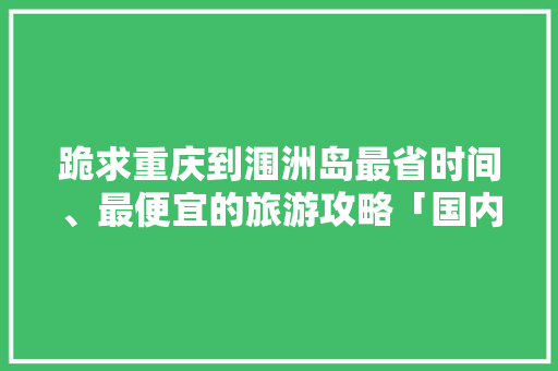 跪求重庆到涠洲岛最省时间、最便宜的旅游攻略「国内旅游廉价交通攻略大全」 跪求重庆到涠洲岛最省时间、最便宜的旅游攻略「国内旅游廉价交通攻略大全」 旅游指南