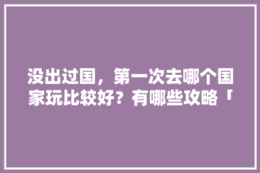 没出过国，第一次去哪个国家玩比较好？有哪些攻略「全国内旅游攻略大全最新」 没出过国，第一次去哪个国家玩比较好？有哪些攻略「全国内旅游攻略大全最新」 家庭生活