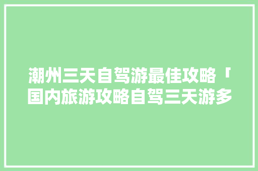 潮州三天自驾游最佳攻略「国内旅游攻略自驾三天游多少钱」