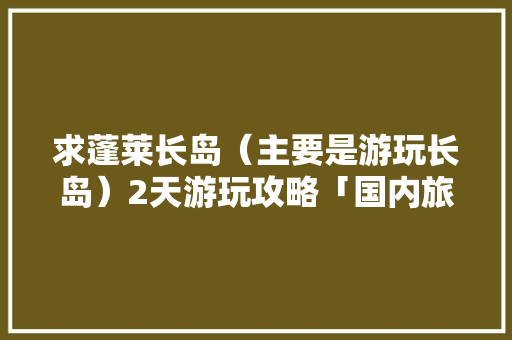 求蓬莱长岛（主要是游玩长岛）2天游玩攻略「国内旅游长岛攻略大全」 求蓬莱长岛（主要是游玩长岛）2天游玩攻略「国内旅游长岛攻略大全」 旅游指南