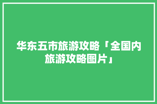 华东五市旅游攻略「全国内旅游攻略图片」 华东五市旅游攻略「全国内旅游攻略图片」 时尚潮流
