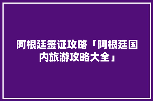 阿根廷签证攻略「阿根廷国内旅游攻略大全」