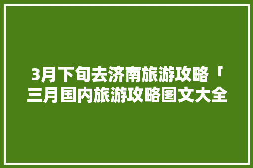 3月下旬去济南旅游攻略「三月国内旅游攻略图文大全」 3月下旬去济南旅游攻略「三月国内旅游攻略图文大全」 美食食谱