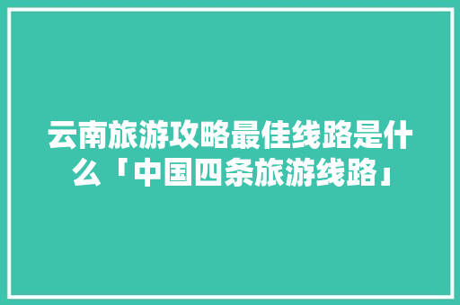 云南旅游攻略最佳线路是什么「中国四条旅游线路」