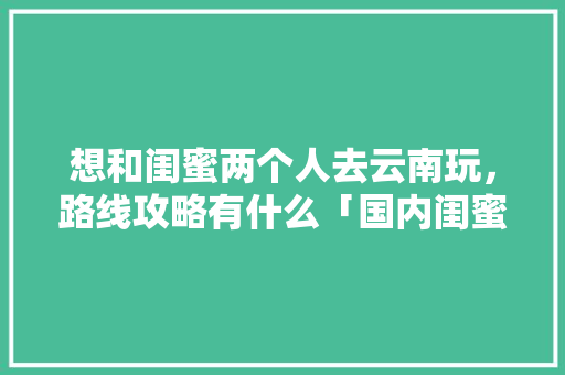 想和闺蜜两个人去云南玩，路线攻略有什么「国内闺蜜旅游推荐」 想和闺蜜两个人去云南玩，路线攻略有什么「国内闺蜜旅游推荐」 生活技巧