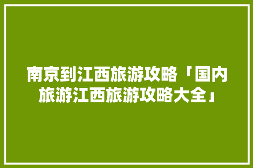 南京到江西旅游攻略「国内旅游江西旅游攻略大全」 南京到江西旅游攻略「国内旅游江西旅游攻略大全」 生活技巧