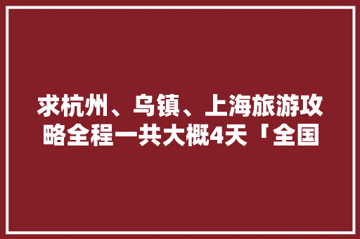 求杭州、乌镇、上海旅游攻略全程一共大概4天「全国内旅游攻略图高清大图」 求杭州、乌镇、上海旅游攻略全程一共大概4天「全国内旅游攻略图高清大图」 生活技巧