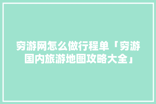 穷游网怎么做行程单「穷游国内旅游地图攻略大全」 穷游网怎么做行程单「穷游国内旅游地图攻略大全」 时尚潮流