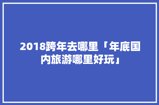 2018跨年去哪里「年底国内旅游哪里好玩」 2018跨年去哪里「年底国内旅游哪里好玩」 美食食谱
