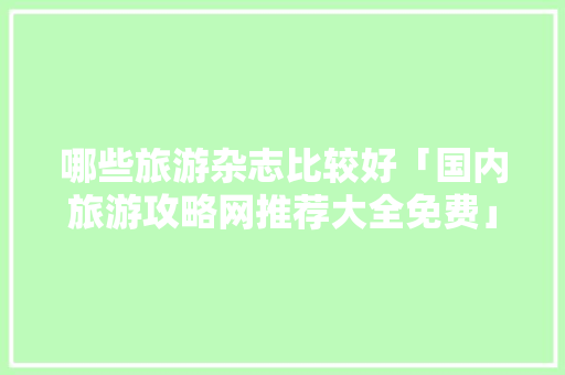 哪些旅游杂志比较好「国内旅游攻略网推荐大全免费」