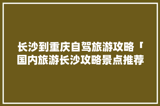 长沙到重庆自驾旅游攻略「国内旅游长沙攻略景点推荐」 长沙到重庆自驾旅游攻略「国内旅游长沙攻略景点推荐」 时尚潮流