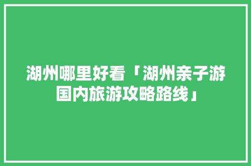 湖州哪里好看「湖州亲子游国内旅游攻略路线」 湖州哪里好看「湖州亲子游国内旅游攻略路线」 旅游指南