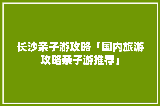长沙亲子游攻略「国内旅游攻略亲子游推荐」 长沙亲子游攻略「国内旅游攻略亲子游推荐」 生活技巧