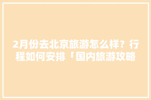 2月份去北京旅游怎么样？行程如何安排「国内旅游攻略二月份去哪里好」 2月份去北京旅游怎么样？行程如何安排「国内旅游攻略二月份去哪里好」 旅游指南