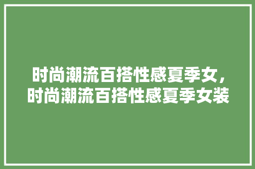 时尚潮流百搭性感夏季女,时尚潮流百搭性感夏季女装图片。 时尚潮流 时尚潮流百搭性感夏季女,时尚潮流百搭性感夏季女装图片。 时尚潮流百搭性感夏季女,时尚潮流百搭性感夏季女装图片。 时尚潮流