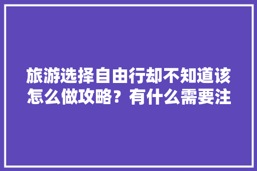 旅游选择自由行却不知道该怎么做攻略？有什么需要注意的地方「国内旅游攻略女生推荐」 旅游选择自由行却不知道该怎么做攻略？有什么需要注意的地方「国内旅游攻略女生推荐」 家庭生活