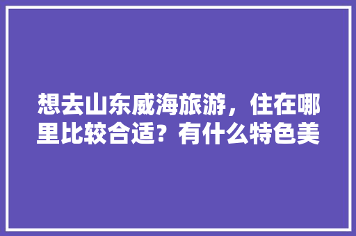 想去山东威海旅游，住在哪里比较合适？有什么特色美食推荐「国内旅游攻略山东威海路线」 想去山东威海旅游，住在哪里比较合适？有什么特色美食推荐「国内旅游攻略山东威海路线」 健康知识