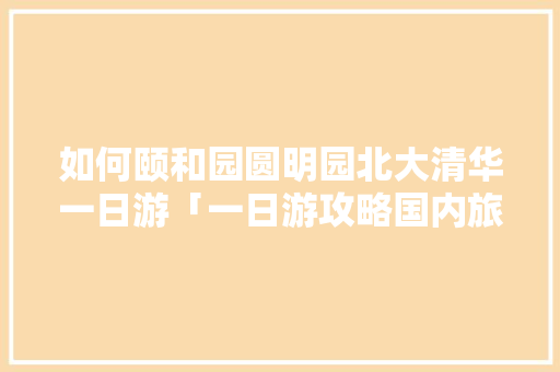 如何颐和园圆明园北大清华一日游「一日游攻略国内旅游」 旅游指南 如何颐和园圆明园北大清华一日游「一日游攻略国内旅游」 如何颐和园圆明园北大清华一日游「一日游攻略国内旅游」 旅游指南