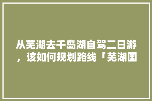 从芜湖去千岛湖自驾二日游，该如何规划路线「芜湖国内旅游路线攻略图」 从芜湖去千岛湖自驾二日游，该如何规划路线「芜湖国内旅游路线攻略图」 旅游指南